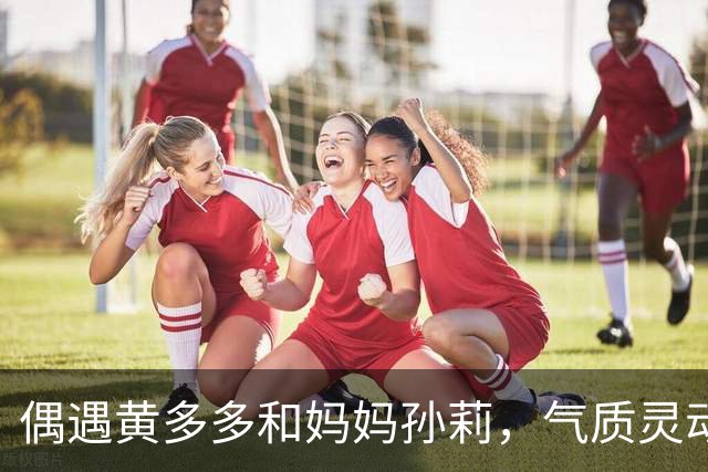 偶遇黄多多和妈妈孙莉，气质灵动少女好漂亮，发量优越惹人羡慕