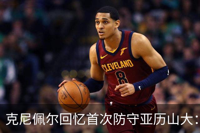 克尼佩尔回忆首次防守亚历山大：我当时就觉得完全没机会防住他