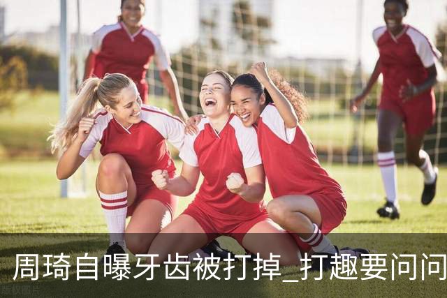 周琦自曝牙齿被打掉 打趣要问问“云总”算不算工伤？