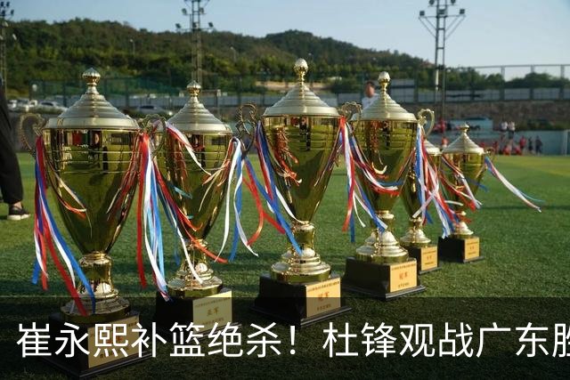 崔永熙补篮绝杀！杜锋观战广东胜江苏 焦泊乔伤退胡明轩追平王仕鹏