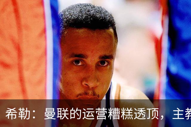 希勒：曼联的运营糟糕透顶，主教练不是问题所在