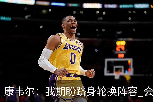 康韦尔：我期盼跻身轮换阵容 会时刻做好准备 感恩当下