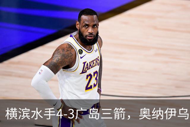横滨水手4-3广岛三箭，奥纳伊乌-情滋建功，平野辽破门