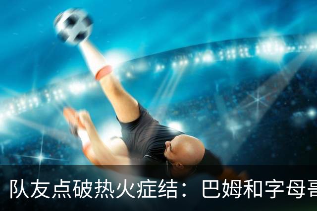 队友点破热火症结：巴姆和字母哥挤在同一片空间